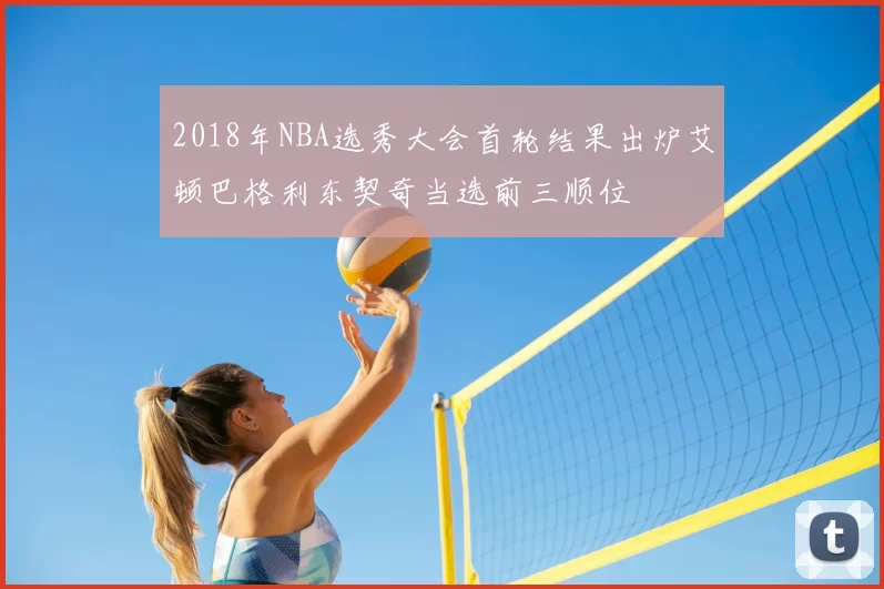 2018年NBA选秀大会首轮结果出炉艾顿巴格利东契奇当选前三顺位