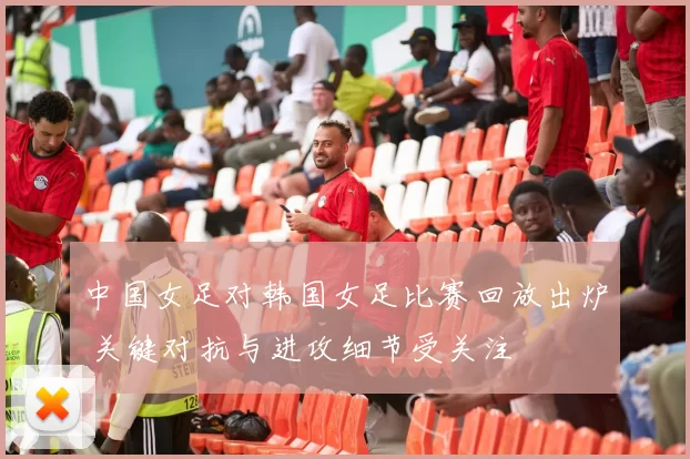 中国女足对韩国女足比赛回放出炉 关键对抗与进攻细节受关注