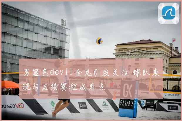 男篮色devil全见引发关注 球队表现与后续赛程成看点