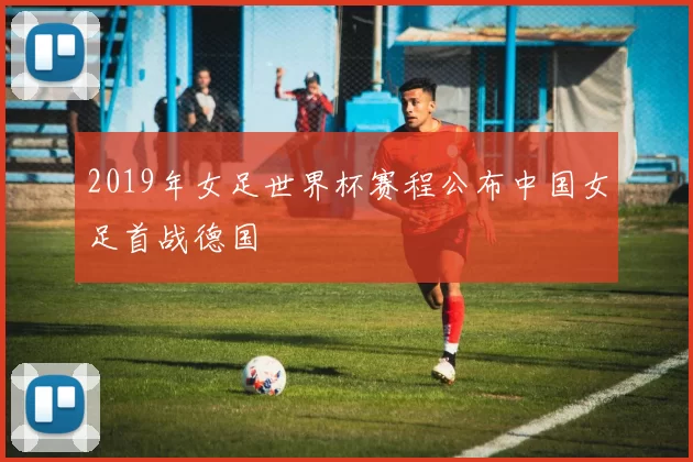 2019年女足世界杯赛程公布中国女足首战德国