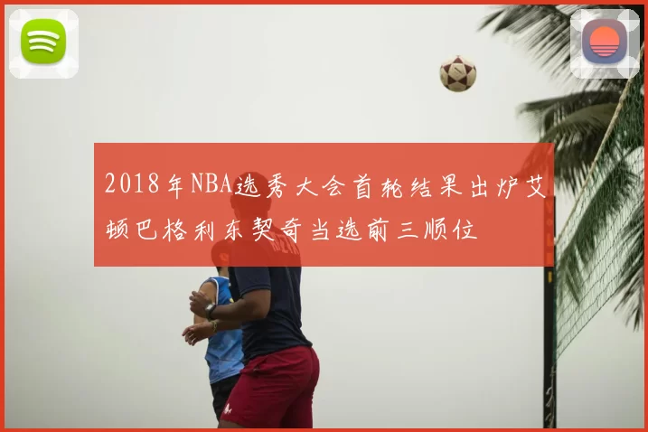 2018年NBA选秀大会首轮结果出炉艾顿巴格利东契奇当选前三顺位