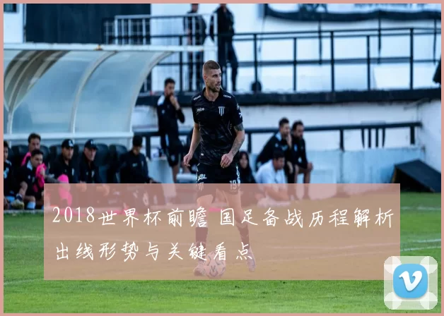 2018世界杯前瞻 国足备战历程解析出线形势与关键看点
