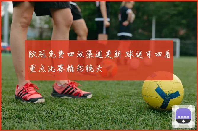 欧冠免费回放渠道更新 球迷可回看重点比赛精彩镜头