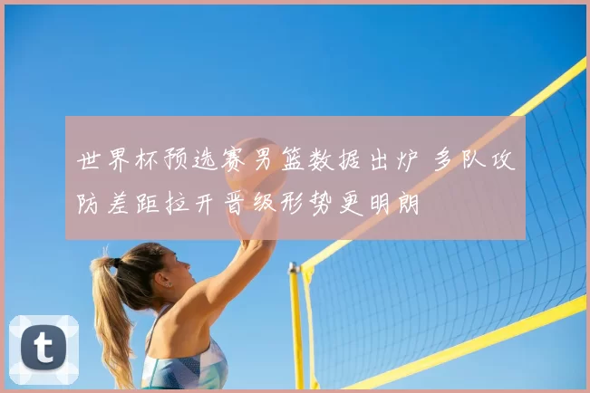 世界杯预选赛男篮数据出炉 多队攻防差距拉开晋级形势更明朗