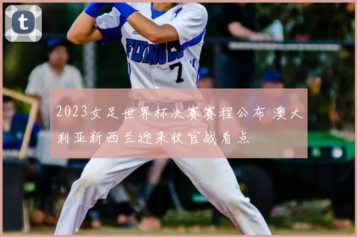 2023女足世界杯决赛赛程公布 澳大利亚新西兰迎来收官战看点