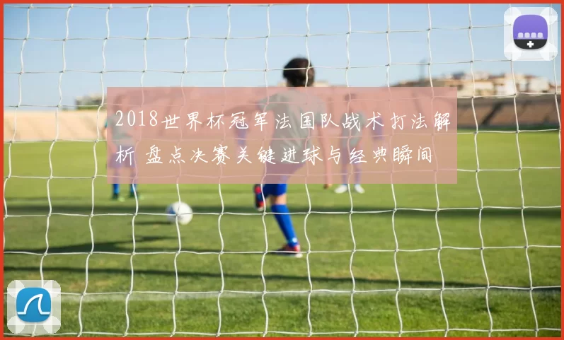 2018世界杯冠军法国队战术打法解析 盘点决赛关键进球与经典瞬间