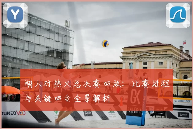 湖人对热火总决赛回放：比赛进程与关键回合全景解析
