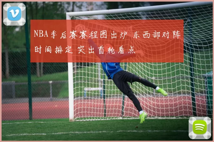 NBA季后赛赛程图出炉 东西部对阵时间排定 突出首轮看点