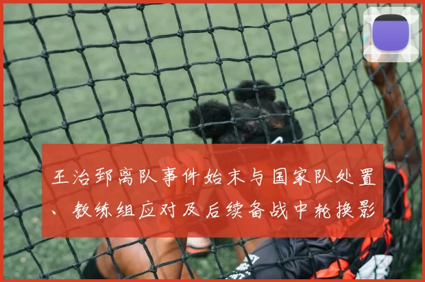 王治郅离队事件始末与国家队处置、教练组应对及后续备战中轮换影响研判