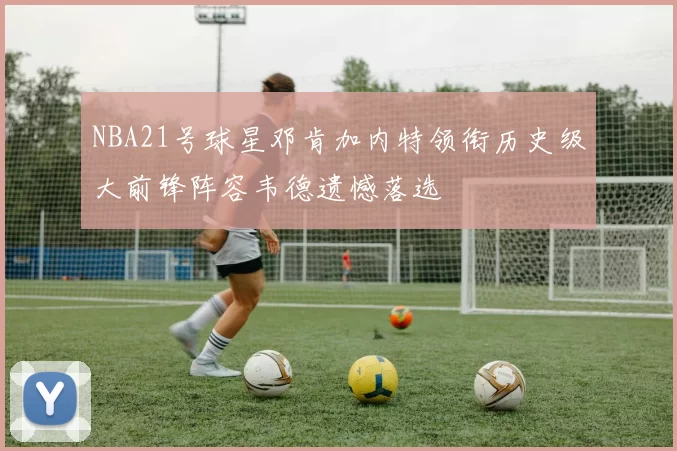 NBA21号球星邓肯加内特领衔历史级大前锋阵容韦德遗憾落选
