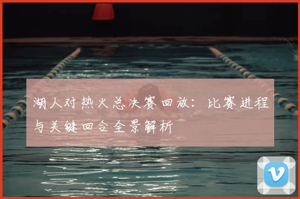 湖人对热火总决赛回放：比赛进程与关键回合全景解析