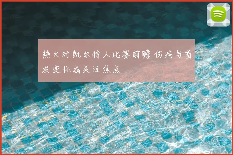 热火对凯尔特人比赛前瞻 伤病与首发变化成关注焦点