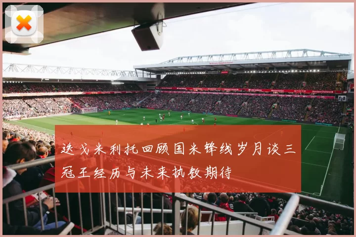 迭戈米利托回顾国米锋线岁月谈三冠王经历与未来执教期待