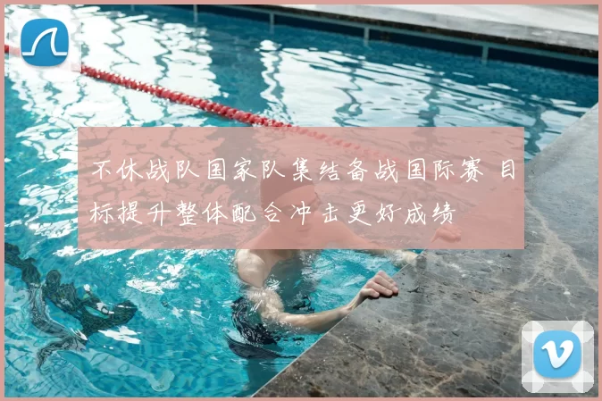 不休战队国家队集结备战国际赛 目标提升整体配合冲击更好成绩