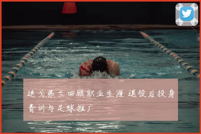 迭戈弗兰回顾职业生涯 退役后投身青训与足球推广