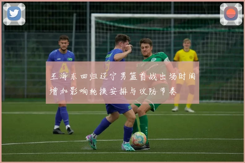 王海东回归辽宁男篮首战出场时间增加影响轮换安排与攻防节奏