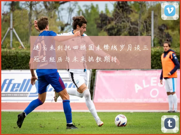 迭戈米利托回顾国米锋线岁月谈三冠王经历与未来执教期待