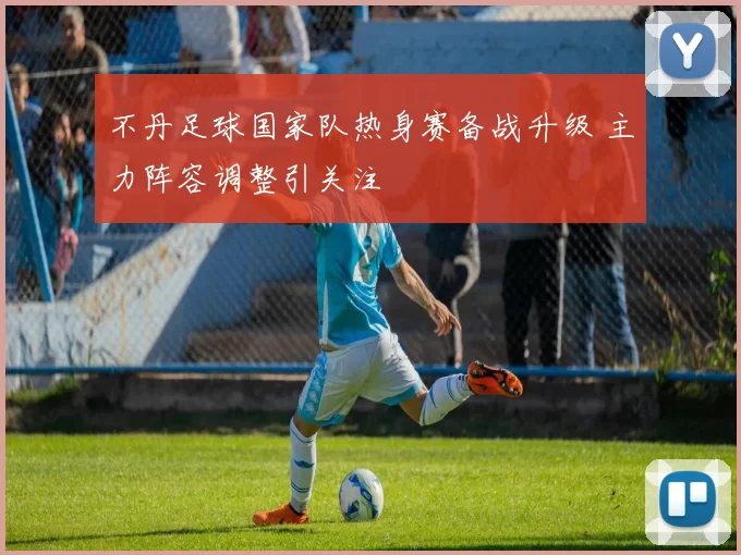 不丹足球国家队热身赛备战升级 主力阵容调整引关注