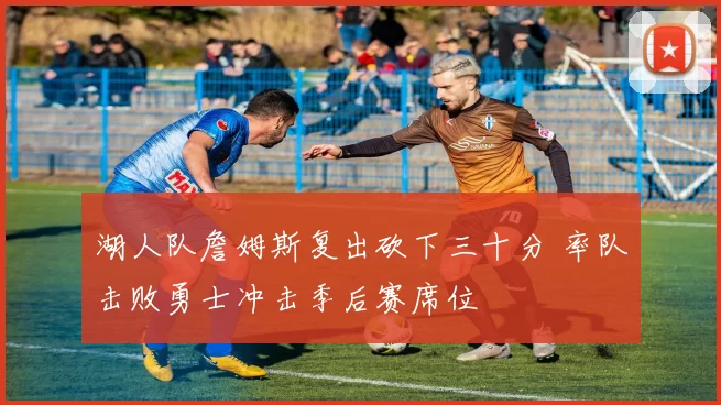 湖人队詹姆斯复出砍下三十分 率队击败勇士冲击季后赛席位