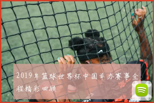 2019年篮球世界杯中国举办赛事全程精彩回顾