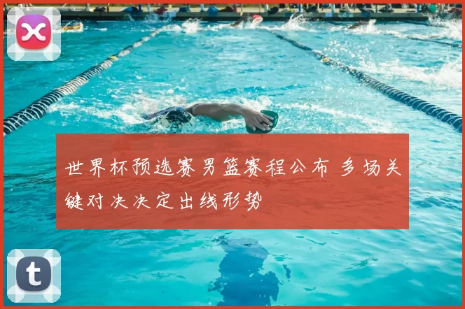 世界杯预选赛男篮赛程公布 多场关键对决决定出线形势