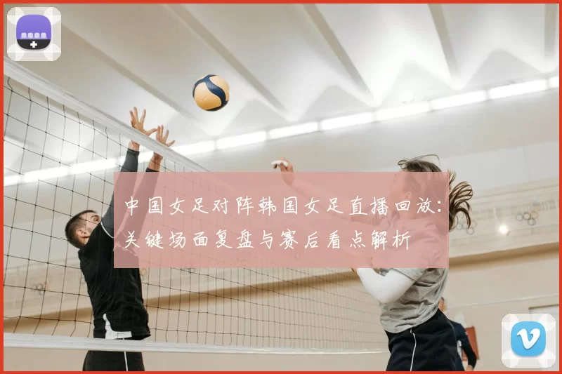 中国女足对阵韩国女足直播回放：关键场面复盘与赛后看点解析