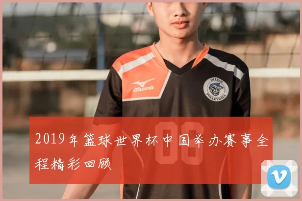 2019年篮球世界杯中国举办赛事全程精彩回顾