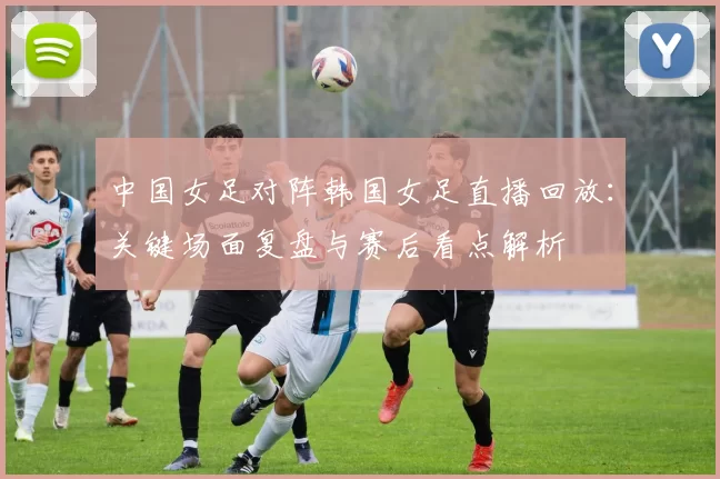 中国女足对阵韩国女足直播回放：关键场面复盘与赛后看点解析