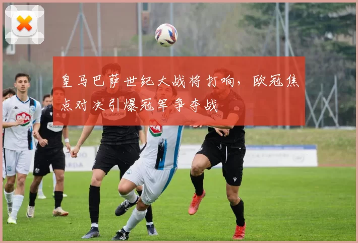 皇马巴萨世纪大战将打响，欧冠焦点对决引爆冠军争夺战