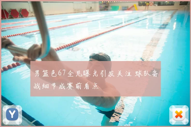 男篮色67全见曝光引发关注 球队备战细节成赛前看点