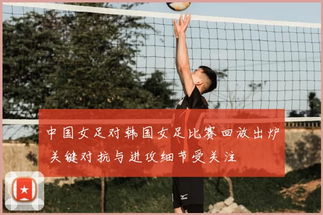 中国女足对韩国女足比赛回放出炉 关键对抗与进攻细节受关注