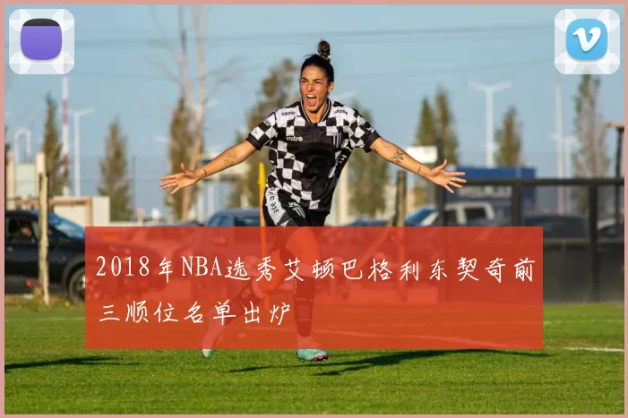 2018年NBA选秀艾顿巴格利东契奇前三顺位名单出炉