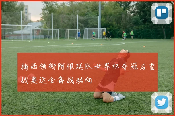 梅西领衔阿根廷队世界杯夺冠后首战奥运会备战动向