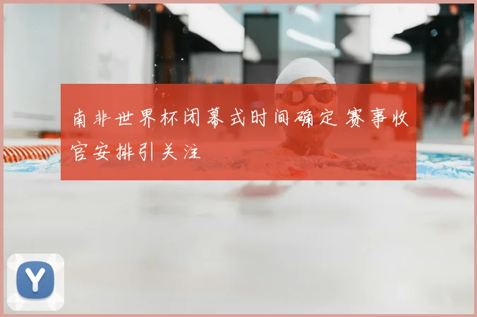 南非世界杯闭幕式时间确定 赛事收官安排引关注