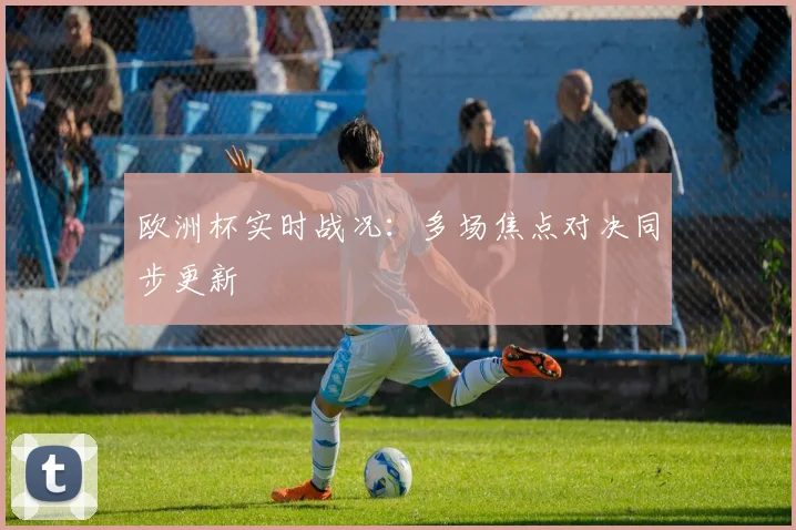 欧洲杯实时战况：多场焦点对决同步更新
