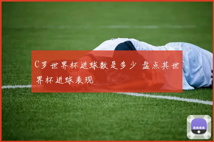C罗世界杯进球数是多少 盘点其世界杯进球表现