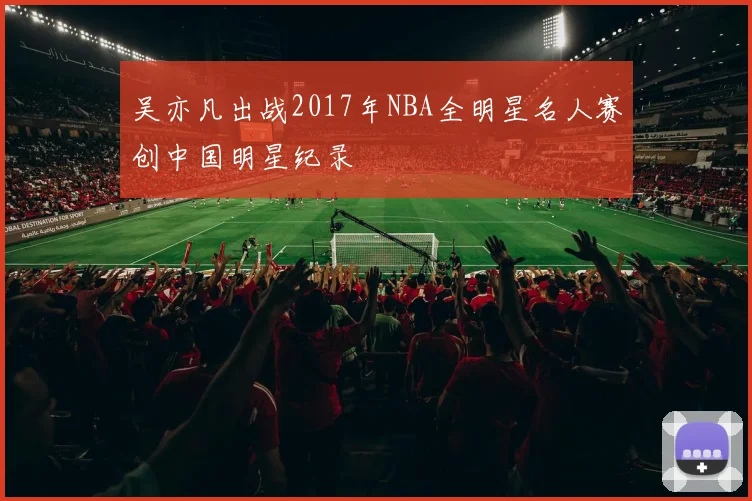吴亦凡出战2017年NBA全明星名人赛创中国明星纪录