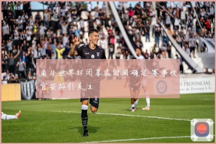 南非世界杯闭幕式时间确定 赛事收官安排引关注