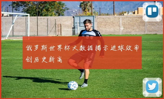 俄罗斯世界杯大数据揭示进球效率创历史新高