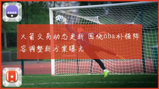 火箭交易动态更新 围绕nba补强阵容调整新方案曝光